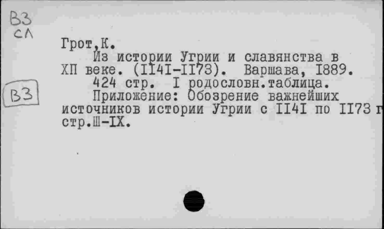 ﻿Грот,К.
Из истории Угрии и славянства в ХП веке. (1141-1173). Варшава, 1889.
424 стр. I родословн.таблица.
Приложение: Обозрение важнейших источников истории Угрии с ІІ4І по 1173 стр.Ш-ІХ.